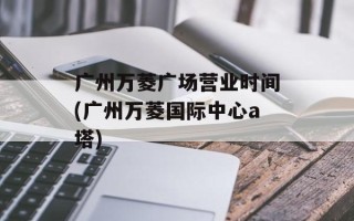 广州万菱广场营业时间(广州万菱国际中心a塔)