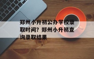郑州小升初公办学校录取时间？郑州小升初查询录取结果