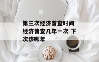 第三次经济普查时间 经济普查几年一次 下次该哪年