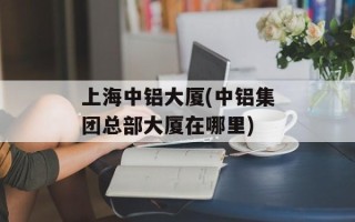 上海中铝大厦(中铝集团总部大厦在哪里)