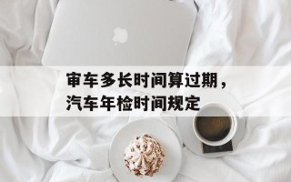 审车多长时间算过期，汽车年检时间规定