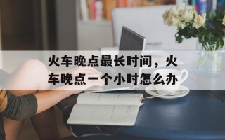 火车晚点最长时间，火车晚点一个小时怎么办