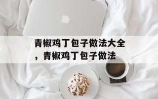 青椒鸡丁包子做法大全，青椒鸡丁包子做法