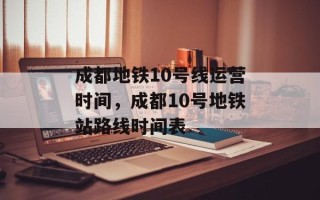 成都地铁10号线运营时间，成都10号地铁站路线时间表