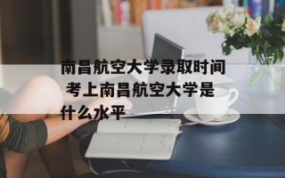 南昌航空大学录取时间 考上南昌航空大学是什么水平