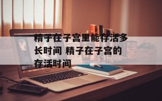 精子在子宫里能存活多长时间 精子在子宫的存活时间