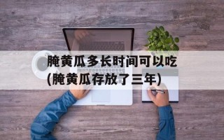 腌黄瓜多长时间可以吃(腌黄瓜存放了三年)