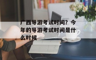 广西导游考试时间？今年的导游考试时间是什么时候