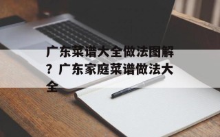 广东菜谱大全做法图解？广东家庭菜谱做法大全