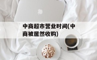 中商超市营业时间(中商被居然收购)