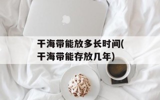 干海带能放多长时间(干海带能存放几年)