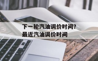 下一轮汽油调价时间？最近汽油调价时间