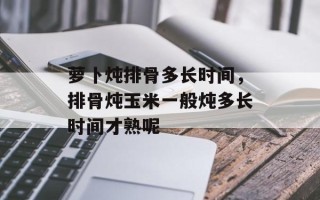 萝卜炖排骨多长时间，排骨炖玉米一般炖多长时间才熟呢