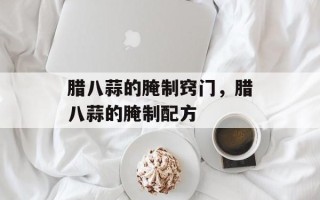 腊八蒜的腌制窍门，腊八蒜的腌制配方