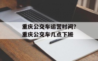 重庆公交车运营时间？重庆公交车几点下班