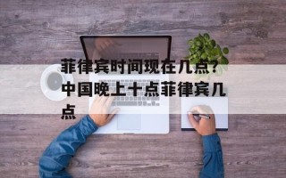菲律宾时间现在几点？中国晚上十点菲律宾几点