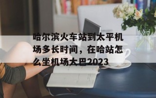 哈尔滨火车站到太平机场多长时间，在哈站怎么坐机场大巴2023