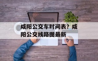 咸阳公交车时间表？咸阳公交线路图最新