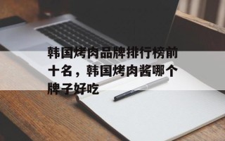 韩国烤肉品牌排行榜前十名，韩国烤肉酱哪个牌子好吃