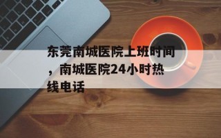东莞南城医院上班时间，南城医院24小时热线电话