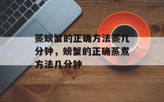 蒸螃蟹的正确方法蒸几分钟，螃蟹的正确蒸煮方法几分钟