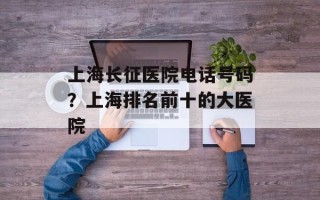 上海长征医院电话号码？上海排名前十的大医院