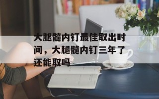 大腿髓内钉最佳取出时间，大腿髓内钉三年了还能取吗