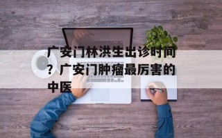 广安门林洪生出诊时间？广安门肿瘤最厉害的中医