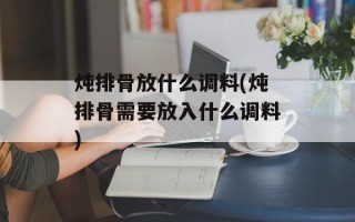 炖排骨放什么调料(炖排骨需要放入什么调料)