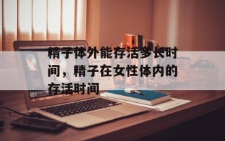 精子体外能存活多长时间，精子在女性体内的存活时间