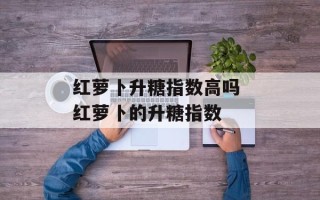 红萝卜升糖指数高吗 红萝卜的升糖指数