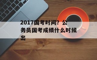 2017国考时间？公务员国考成绩什么时候出