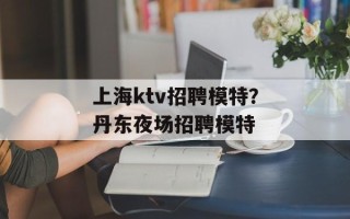 上海ktv招聘模特？丹东夜场招聘模特
