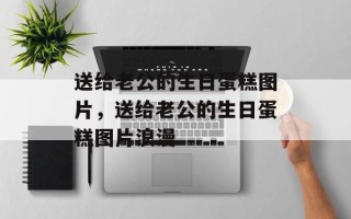 送给老公的生日蛋糕图片，送给老公的生日蛋糕图片浪漫