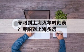 枣阳到上海火车时刻表？枣阳到上海多远