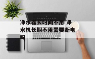 净水器长时间不用 净水机长期不用需要断电吗