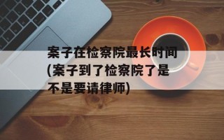 案子在检察院最长时间(案子到了检察院了是不是要请律师)