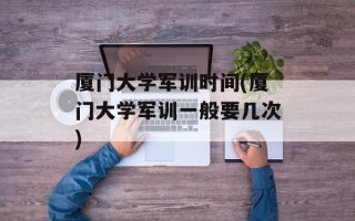 厦门大学军训时间(厦门大学军训一般要几次)