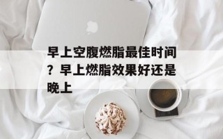 早上空腹燃脂最佳时间？早上燃脂效果好还是晚上