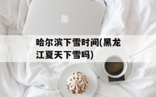 哈尔滨下雪时间(黑龙江夏天下雪吗)
