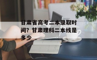 甘肃省高考二本录取时间？甘肃理科二本线是多少