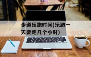 步道乐跑时间(乐跑一天要跑几个小时)