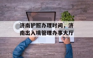 济南护照办理时间，济南出入境管理办事大厅