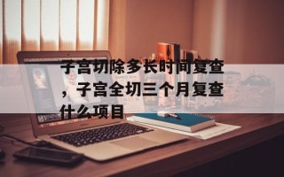 子宫切除多长时间复查，子宫全切三个月复查什么项目