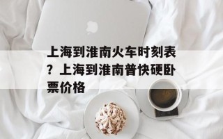 上海到淮南火车时刻表？上海到淮南普快硬卧票价格