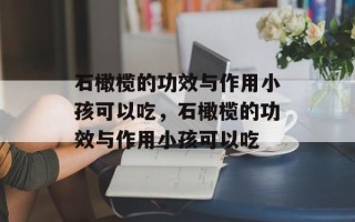 石橄榄的功效与作用小孩可以吃，石橄榄的功效与作用小孩可以吃