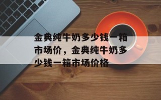 金典纯牛奶多少钱一箱市场价，金典纯牛奶多少钱一箱市场价格