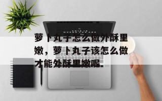 萝卜丸子怎么做外酥里嫩，萝卜丸子该怎么做才能外酥里嫩呢