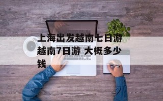 上海出发越南七日游 越南7日游 大概多少钱