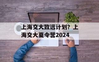 上海交大致远计划？上海交大夏令营2024